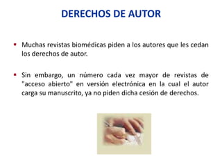 DERECHOS DE AUTOR
 Muchas revistas biomédicas piden a los autores que les cedan
los derechos de autor.
 Sin embargo, un número cada vez mayor de revistas de
"acceso abierto" en versión electrónica en la cual el autor
carga su manuscrito, ya no piden dicha cesión de derechos.
 