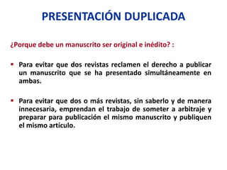 PRESENTACIÓN DUPLICADA
¿Porque debe un manuscrito ser original e inédito? :
 Para evitar que dos revistas reclamen el derecho a publicar
un manuscrito que se ha presentado simultáneamente en
ambas.
 Para evitar que dos o más revistas, sin saberlo y de manera
innecesaria, emprendan el trabajo de someter a arbitraje y
preparar para publicación el mismo manuscrito y publiquen
el mismo artículo.
 