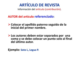 ARTÍCULO DE REVISTA
Información del artículo (contribución).
AUTOR del artículo referenciado:
Colocar el apellido paterno seguido de la
inicial del primer nombre.
Los autores deben estar separados por una
coma y se debe colocar un punto solo al final
del último autor.
Ejemplo: Soto L, Legua P.
 