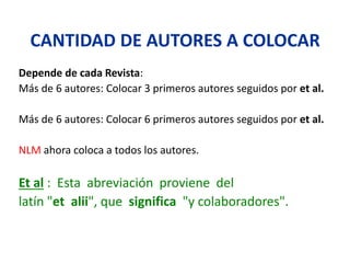 CANTIDAD DE AUTORES A COLOCAR
Depende de cada Revista:
Más de 6 autores: Colocar 3 primeros autores seguidos por et al.
Más de 6 autores: Colocar 6 primeros autores seguidos por et al.
NLM ahora coloca a todos los autores.
Et al : Esta abreviación proviene del
latín "et alii", que significa "y colaboradores".
 