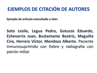 EJEMPLOS DE CITACIÓN DE AUTORES
Ejemplo de artículo consultado a citar:
Soto Leslie, Legua Pedro, Gotuzzo Eduardo,
Echevarria Juan, Bustamante Beatriz, Maguiña
Ciro, Herrera Víctor, Mendoza Alberto. Paciente
inmunosuprimido con fiebre y radiografia con
patrón miliar.
 