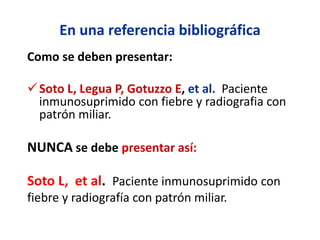 En una referencia bibliográfica
Como se deben presentar:
Soto L, Legua P, Gotuzzo E, et al. Paciente
inmunosuprimido con fiebre y radiografia con
patrón miliar.
NUNCA se debe presentar así:
Soto L, et al. Paciente inmunosuprimido con
fiebre y radiografía con patrón miliar.
 