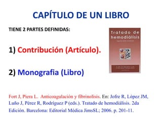 CAPÍTULO DE UN LIBRO
TIENE 2 PARTES DEFINIDAS:
1) Contribución (Artículo).
2) Monografia (Libro)
Fort J, Piera L. Anticoagulación y fibrinolisis. En: Jofre R, López JM,
Luño J, Pérez R, Rodríguez P (eds.). Tratado de hemodiálisis. 2da
Edición. Barcelona: Editorial Médica JimsSL; 2006. p. 201-11.
 