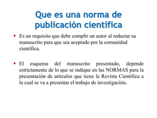 Que es una norma de
publicación científica
 Es un requisito que debe cumplir un autor al redactar su
manuscrito para que sea aceptado por la comunidad
científica.
 El esquema del manuscrito presentado, depende
estrictamente de lo que se indique en las NORMAS para la
presentación de artículos que tiene la Revista Científica a
la cual se va a presentar el trabajo de investigación.
 