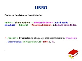 LIBRO
Orden de los datos en la referencia:
Autor ---- Título del libro ---- Edición del libro – Ciudad donde
se publicó ---- Editorial --- Año de publicación. p. Paginas consultadas.
 Jiménez S. Interpretación clínica del electrocardiograma. 3ra edición.
Bucaramanga: Publicaciones UIS; 1995. p. 87.
.
 