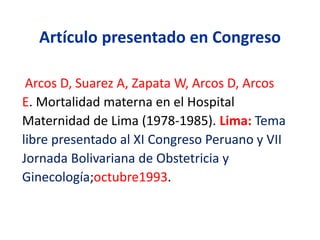 Artículo presentado en Congreso
Arcos D, Suarez A, Zapata W, Arcos D, Arcos
E. Mortalidad materna en el Hospital
Maternidad de Lima (1978-1985). Lima: Tema
libre presentado al XI Congreso Peruano y VII
Jornada Bolivariana de Obstetricia y
Ginecología;octubre1993.
 