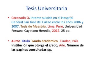 Tesis Universitaria
• Coronado O. Intento suicida en el Hospital
General San José del Callao entre los años 2006 y
2007. Tesis de Maestría. Lima, Perú. Universidad
Peruana Cayetano Heredia, 2012. 25 pp.
• Autor. Titulo .Grado académico . Ciudad, País.
Institución que otorga el grado, Año. Número de
las paginas consultadas pp.
 