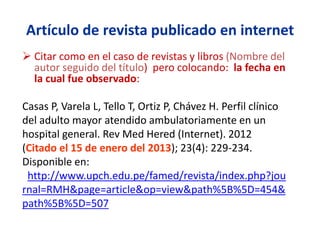 Artículo de revista publicado en internet
 Citar como en el caso de revistas y libros (Nombre del
autor seguido del título) pero colocando: la fecha en
la cual fue observado:
Casas P, Varela L, Tello T, Ortiz P, Chávez H. Perfil clínico
del adulto mayor atendido ambulatoriamente en un
hospital general. Rev Med Hered (Internet). 2012
(Citado el 15 de enero del 2013); 23(4): 229-234.
Disponible en:
http://www.upch.edu.pe/famed/revista/index.php?jou
rnal=RMH&page=article&op=view&path%5B%5D=454&
path%5B%5D=507
 