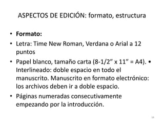 ASPECTOS DE EDICIÓN: formato, estructura
• Formato:
• Letra: Time New Roman, Verdana o Arial a 12
puntos
• Papel blanco, tamaño carta (8-1/2” x 11” = A4). •
Interlineado: doble espacio en todo el
manuscrito. Manuscrito en formato electrónico:
los archivos deben ir a doble espacio.
• Páginas numeradas consecutivamente
empezando por la introducción.
34
 