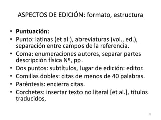 ASPECTOS DE EDICIÓN: formato, estructura
• Puntuación:
• Punto: latinas (et al.), abreviaturas (vol., ed.),
separación entre campos de la referencia.
• Coma: enumeraciones autores, separar partes
descripción física Nº, pp.
• Dos puntos: subtítulos, lugar de edición: editor.
• Comillas dobles: citas de menos de 40 palabras.
• Paréntesis: encierra citas.
• Corchetes: insertar texto no literal [et al.], títulos
traducidos,
35
 