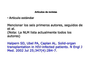 Artículos de revistas
• Artículo estándar
Mencionar los seis primeros autores, seguidos de
et al.
(Nota: La NLM lista actualmente todos los
autores)
Halpern SD, Ubel PA, Caplan AL. Solid-organ
transplantation in HIV-infected patients. N Engl J
Med. 2002 Jul 25;347(4):284-7.
 