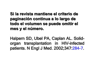 Si la revista mantiene el criterio de
paginación continua a lo largo de
todo el volumen se puede omitir el
mes y el número.
Halpern SD, Ubel PA, Caplan AL. Solid-
organ transplantation in HIV-infected
patients. N Engl J Med. 2002;347:284-7.
 