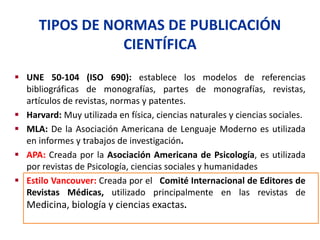 TIPOS DE NORMAS DE PUBLICACIÓN
CIENTÍFICA
 UNE 50-104 (ISO 690): establece los modelos de referencias
bibliográficas de monografías, partes de monografías, revistas,
artículos de revistas, normas y patentes.
 Harvard: Muy utilizada en física, ciencias naturales y ciencias sociales.
 MLA: De la Asociación Americana de Lenguaje Moderno es utilizada
en informes y trabajos de investigación.
 APA: Creada por la Asociación Americana de Psicología, es utilizada
por revistas de Psicología, ciencias sociales y humanidades
 Estilo Vancouver: Creada por el Comité Internacional de Editores de
Revistas Médicas, utilizado principalmente en las revistas de
Medicina, biología y ciencias exactas.
 