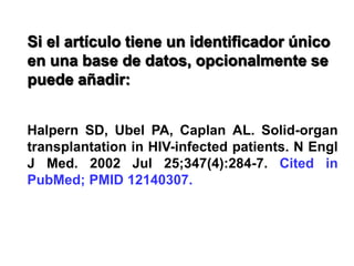 Si el artículo tiene un identificador único
en una base de datos, opcionalmente se
puede añadir:
Halpern SD, Ubel PA, Caplan AL. Solid-organ
transplantation in HIV-infected patients. N Engl
J Med. 2002 Jul 25;347(4):284-7. Cited in
PubMed; PMID 12140307.
 