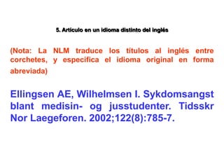 5. Artículo en un idioma distinto del inglés
(Nota: La NLM traduce los títulos al inglés entre
corchetes, y especifica el idioma original en forma
abreviada)
Ellingsen AE, Wilhelmsen I. Sykdomsangst
blant medisin- og jusstudenter. Tidsskr
Nor Laegeforen. 2002;122(8):785-7.
 