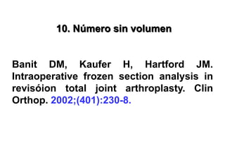 10. Número sin volumen
Banit DM, Kaufer H, Hartford JM.
Intraoperative frozen section analysis in
revisóion total joint arthroplasty. Clin
Orthop. 2002;(401):230-8.
 