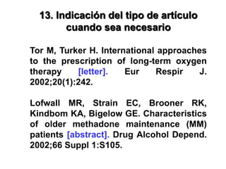 13. Indicación del tipo de artículo
cuando sea necesario
Tor M, Turker H. International approaches
to the prescription of long-term oxygen
therapy [letter]. Eur Respir J.
2002;20(1):242.
Lofwall MR, Strain EC, Brooner RK,
Kindbom KA, Bigelow GE. Characteristics
of older methadone maintenance (MM)
patients [abstract]. Drug Alcohol Depend.
2002;66 Suppl 1:S105.
 