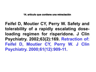 14. artículo que contiene una retractación
Feifel D, Moutier CY, Perry W. Safety and
tolerability of a rapidly escalating dose-
loading regimen for risperidone. J Clin
Psychiatry. 2002;63(2):169. Retraction of:
Feifel D, Moutier CY, Perry W. J Clin
Psychiatry. 2000;61(12):909-11.
 