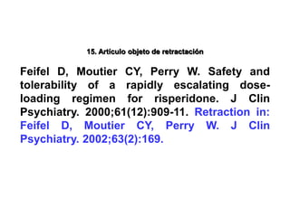 15. Artículo objeto de retractación
Feifel D, Moutier CY, Perry W. Safety and
tolerability of a rapidly escalating dose-
loading regimen for risperidone. J Clin
Psychiatry. 2000;61(12):909-11. Retraction in:
Feifel D, Moutier CY, Perry W. J Clin
Psychiatry. 2002;63(2):169.
 