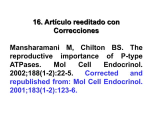 16. Artículo reeditado con
Correcciones
Mansharamani M, Chilton BS. The
reproductive importance of P-type
ATPases. Mol Cell Endocrinol.
2002;188(1-2):22-5. Corrected and
republished from: Mol Cell Endocrinol.
2001;183(1-2):123-6.
 