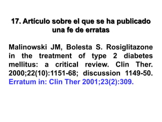 17. Artículo sobre el que se ha publicado
una fe de erratas
Malinowski JM, Bolesta S. Rosiglitazone
in the treatment of type 2 diabetes
mellitus: a critical review. Clin Ther.
2000;22(10):1151-68; discussion 1149-50.
Erratum in: Clin Ther 2001;23(2):309.
 