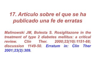 17. Artículo sobre el que se ha
publicado una fe de erratas
Malinowski JM, Bolesta S. Rosiglitazone in the
treatment of type 2 diabetes mellitus: a critical
review. Clin Ther. 2000;22(10):1151-68;
discussion 1149-50. Erratum in: Clin Ther
2001;23(2):309.
 