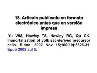 18. Artículo publicado en formato
electrónico antes que en versión
impresa
Yu WM, Hawley TS, Hawley RG, Qu CK.
Immortalization of yolk sac-derived precursor
cells. Blood. 2002 Nov 15;100(10):3828-31.
Epub 2002 Jul 5.
 