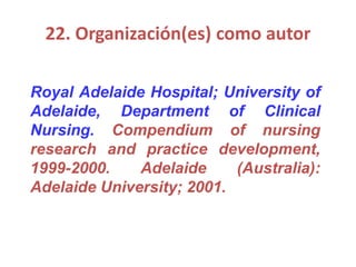 22. Organización(es) como autor
Royal Adelaide Hospital; University of
Adelaide, Department of Clinical
Nursing. Compendium of nursing
research and practice development,
1999-2000. Adelaide (Australia):
Adelaide University; 2001.
 