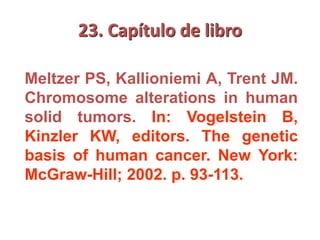 23. Capítulo de libro
Meltzer PS, Kallioniemi A, Trent JM.
Chromosome alterations in human
solid tumors. In: Vogelstein B,
Kinzler KW, editors. The genetic
basis of human cancer. New York:
McGraw-Hill; 2002. p. 93-113.
 
