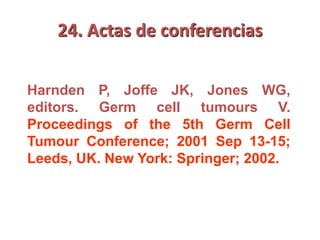 24. Actas de conferencias
Harnden P, Joffe JK, Jones WG,
editors. Germ cell tumours V.
Proceedings of the 5th Germ Cell
Tumour Conference; 2001 Sep 13-15;
Leeds, UK. New York: Springer; 2002.
 