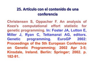 25. Artículo con el contenido de una
conferencia
Christensen S, Oppacher F. An analysis of
Koza's computational effort statistic for
genetic programming. In: Foster JA, Lutton E,
Miller J, Ryan C, Tettamanzi AG, editors.
Genetic programming. EuroGP 2002:
Proceedings of the 5th European Conference
on Genetic Programming; 2002 Apr 3-5;
Kinsdale, Ireland. Berlin: Springer; 2002. p.
182-91.
 