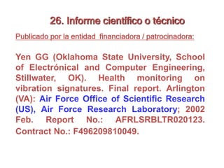 26. Informe científico o técnico
Publicado por la entidad financiadora / patrocinadora:
Yen GG (Oklahoma State University, School
of Electrónical and Computer Engineering,
Stillwater, OK). Health monitoring on
vibration signatures. Final report. Arlington
(VA): Air Force Office of Scientific Research
(US), Air Force Research Laboratory; 2002
Feb. Report No.: AFRLSRBLTR020123.
Contract No.: F496209810049.
 