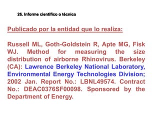 Publicado por la entidad que lo realiza:
Russell ML, Goth-Goldstein R, Apte MG, Fisk
WJ. Method for measuring the size
distribution of airborne Rhinovirus. Berkeley
(CA): Lawrence Berkeley National Laboratory,
Environmental Energy Technologies Division;
2002 Jan. Report No.: LBNL49574. Contract
No.: DEAC0376SF00098. Sponsored by the
Department of Energy.
26. Informe científico o técnico
 