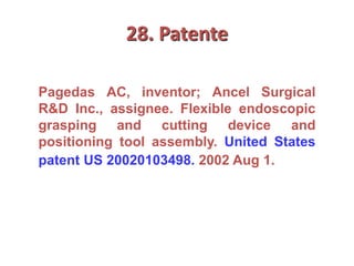 28. Patente
Pagedas AC, inventor; Ancel Surgical
R&D Inc., assignee. Flexible endoscopic
grasping and cutting device and
positioning tool assembly. United States
patent US 20020103498. 2002 Aug 1.
 