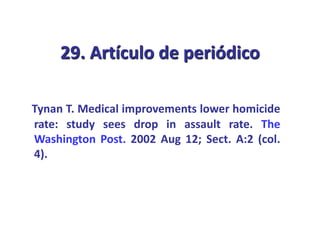 29. Artículo de periódico
Tynan T. Medical improvements lower homicide
rate: study sees drop in assault rate. The
Washington Post. 2002 Aug 12; Sect. A:2 (col.
4).
 