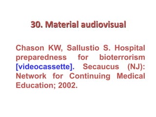 30. Material audiovisual
Chason KW, Sallustio S. Hospital
preparedness for bioterrorism
[videocassette]. Secaucus (NJ):
Network for Continuing Medical
Education; 2002.
 