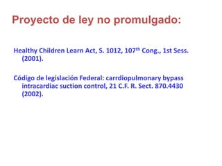 Healthy Children Learn Act, S. 1012, 107th Cong., 1st Sess.
(2001).
Código de legislación Federal: carrdiopulmonary bypass
intracardiac suction control, 21 C.F. R. Sect. 870.4430
(2002).
Proyecto de ley no promulgado:
 