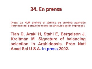 34. En prensa
(Nota: La NLM prefiere el término de próxima aparición
(forthcoming) porque no todos los artículos serán impresos.)
Tian D, Araki H, Stahl E, Bergelson J,
Kreitman M. Signature of balancing
selection in Arabidopsis. Proc Natl
Acad Sci U S A. In press 2002.
 