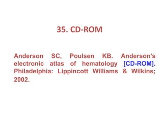 35. CD-ROM
Anderson SC, Poulsen KB. Anderson's
electronic atlas of hematology [CD-ROM].
Philadelphia: Lippincott Williams & Wilkins;
2002.
 