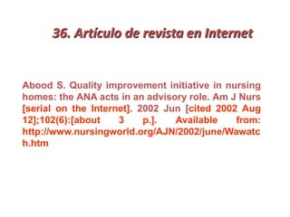 36. Artículo de revista en Internet
Abood S. Quality improvement initiative in nursing
homes: the ANA acts in an advisory role. Am J Nurs
[serial on the Internet]. 2002 Jun [cited 2002 Aug
12];102(6):[about 3 p.]. Available from:
http://www.nursingworld.org/AJN/2002/june/Wawatc
h.htm
 