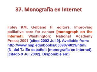 37. Monografía en Internet
Foley KM, Gelband H, editors. Improving
palliative care for cancer [monograph on the
Internet]. Washington: National Academy
Press; 2001 [cited 2002 Jul 9]. Available from:
http://www.nap.edu/books/0309074029/html/.
(N. del T.: En español: [monografía en Internet].
[citado 9 Jul 2002]. Disponible en:)
 