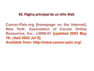 38. Página principal de un sitio Web
Cancer-Pain.org [homepage on the Internet].
New York: Association of Cancer Online
Resources, Inc.; c2000-01 [updated 2002 May
16; cited 2002 Jul 9].
Available from: http://www.cancer-pain.org/.
 