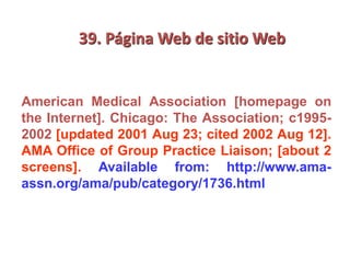 39. Página Web de sitio Web
American Medical Association [homepage on
the Internet]. Chicago: The Association; c1995-
2002 [updated 2001 Aug 23; cited 2002 Aug 12].
AMA Office of Group Practice Liaison; [about 2
screens]. Available from: http://www.ama-
assn.org/ama/pub/category/1736.html
 