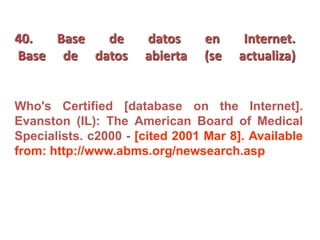 40. Base de datos en Internet.
Base de datos abierta (se actualiza)
Who's Certified [database on the Internet].
Evanston (IL): The American Board of Medical
Specialists. c2000 - [cited 2001 Mar 8]. Available
from: http://www.abms.org/newsearch.asp
 