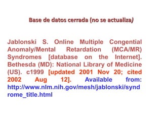 Base de datos cerrada (no se actualiza)
Jablonski S. Online Multiple Congential
Anomaly/Mental Retardation (MCA/MR)
Syndromes [database on the Internet].
Bethesda (MD): National Library of Medicine
(US). c1999 [updated 2001 Nov 20; cited
2002 Aug 12]. Available from:
http://www.nlm.nih.gov/mesh/jablonski/synd
rome_title.html
 