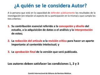 ¿A quién se le considera Autor?
A la persona que está en la capacidad de defender públicamente los resultados de la
investigación (en relación al aspecto de su participación en la misma) y que cumpla los
tres criterios:
1. Su contribución esencial referido a la concepción y diseño del
estudio, a la adquisición de datos o el análisis y la interpretación
de estos;
2. La redacción del artículo o la revisión crítica para hacer un aporte
importante al contenido intelectual; y
3. La aprobación final de la versión que será publicada.
Los autores deben satisfacer las condiciones 1, 2 y 3
Comité Internacional de Editores de Revistas Médicas
 