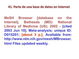 41. Parte de una base de datos en Internet
MeSH Browser [database on the
Internet]. Bethesda (MD): National
Library of Medicine (US); 2002 - [cited
2003 Jun 10]. Meta-analysis; unique ID:
D015201; [about 3 p.]. Available from:
http://www.nlm.nih.gov/mesh/MBrowser.
html Files updated weekly.
 