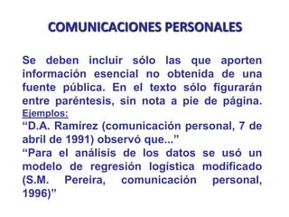 COMUNICACIONES PERSONALES
Se deben incluir sólo las que aporten
información esencial no obtenida de una
fuente pública. En el texto sólo figurarán
entre paréntesis, sin nota a pie de página.
Ejemplos:
“D.A. Ramírez (comunicación personal, 7 de
abril de 1991) observó que...”
“Para el análisis de los datos se usó un
modelo de regresión logística modificado
(S.M. Pereira, comunicación personal,
1996)”
 
