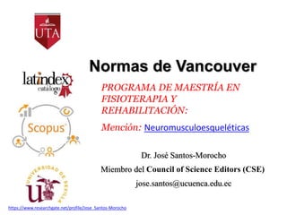 Normas de Vancouver
Dr. José Santos-Morocho
Miembro del Council of Science Editors (CSE)
jose.santos@ucuenca.edu.ec
PROGRAMA DE MAESTRÍA EN
FISIOTERAPIA Y
REHABILITACIÓN:
Mención: Neuromusculoesqueléticas
https://www.researchgate.net/profile/Jose_Santos-Morocho
 
