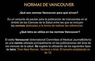 NORMAS DE VANCOUVER
El estilo Vancouver (International Committee of Medical JournalEditors)
es una norma utilizada principalmente en las publicaciones del área de
las ciencias de la salud. Se sugiere la utilización de los siguientes tipos
de letra: Time New Roman, Verdana o Arial. El tamaño establecido es
de 12.
¿Qué letra se utiliza en las normas Vancouver?
Es un conjunto de pautas para la publicación de manuscritos en el
ámbito de las Ciencias de la Salud entre las que se incluyen
las normas dedicadas a la forma de realizar las referencias
¿Qué son normas Vancouver para qué sirven?
 